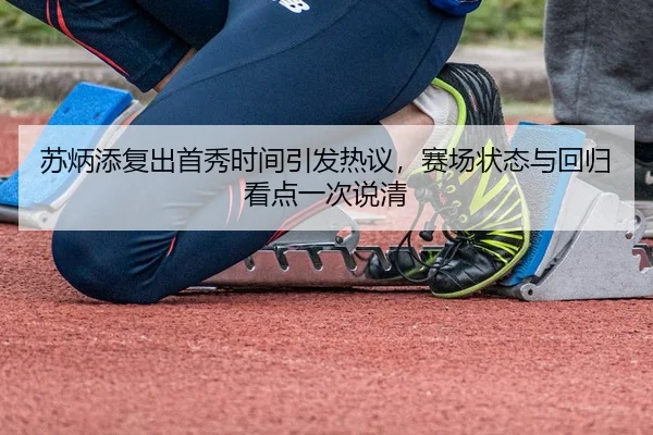 苏炳添复出首秀时间引发热议，赛场状态与回归看点一次说清