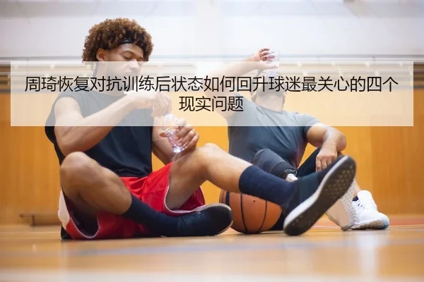 周琦恢复对抗训练后状态如何回升球迷最关心的四个现实问题